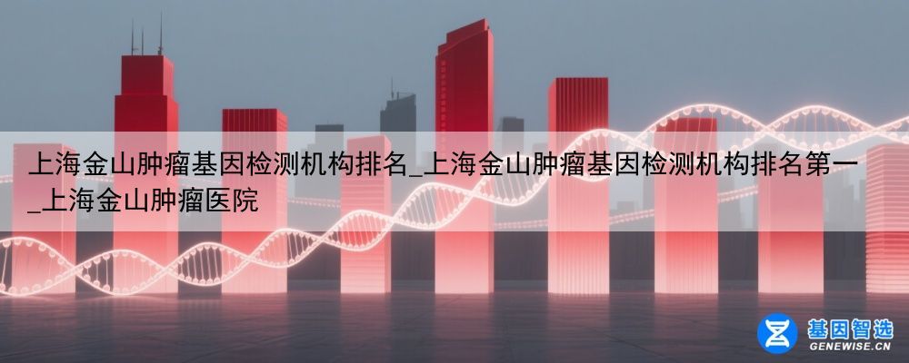 上海金山肿瘤基因检测机构排名_上海金山肿瘤基因检测机构排名第一_上海金山肿瘤医院