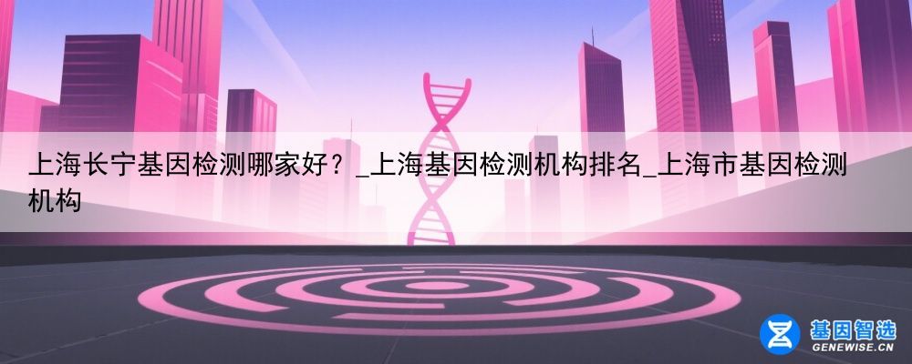 上海长宁基因检测哪家好？_上海基因检测机构排名_上海市基因检测机构
