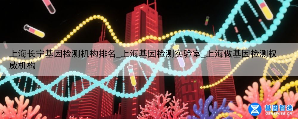 上海长宁基因检测机构排名_上海基因检测实验室_上海做基因检测权威机构
