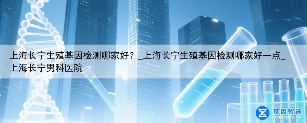 上海长宁生殖基因检测哪家好？_上海长宁生殖基因检测哪家好一点_上海长宁男科医院