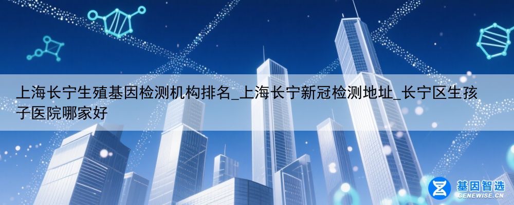 上海长宁生殖基因检测机构排名_上海长宁新冠检测地址_长宁区生孩子医院哪家好
