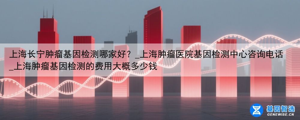 上海长宁肿瘤基因检测哪家好？_上海肿瘤医院基因检测中心咨询电话_上海肿瘤基因检测的费用大概多少钱