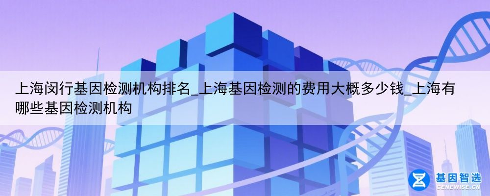 上海闵行基因检测机构排名_上海基因检测的费用大概多少钱_上海有哪些基因检测机构