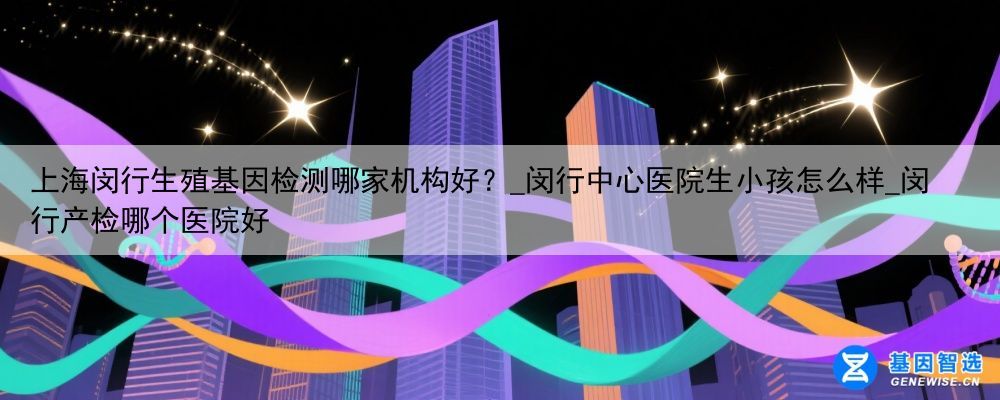 上海闵行生殖基因检测哪家机构好？_闵行中心医院生小孩怎么样_闵行产检哪个医院好