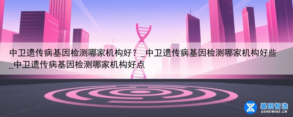 中卫遗传病基因检测哪家机构好？_中卫遗传病基因检测哪家机构好些_中卫遗传病基因检测哪家机构好点