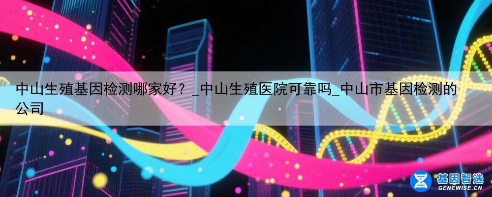 中山生殖基因检测哪家好？_中山生殖医院可靠吗_中山市基因检测的公司
