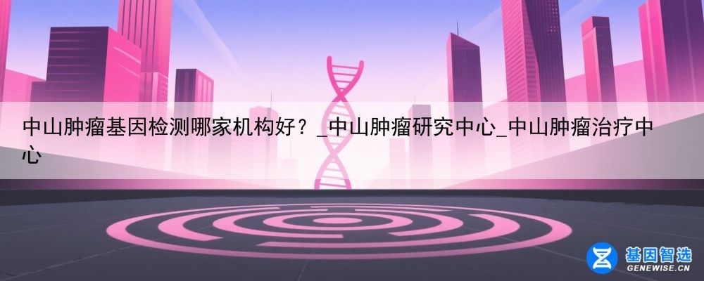 中山肿瘤基因检测哪家机构好？_中山肿瘤研究中心_中山肿瘤治疗中心