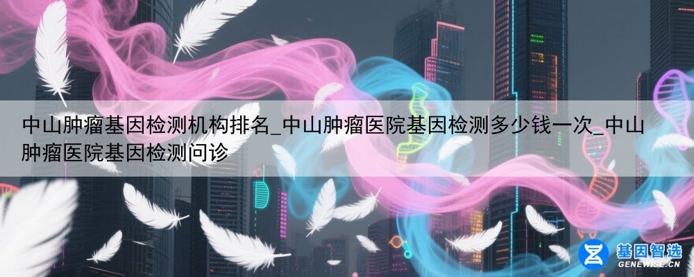 中山肿瘤基因检测机构排名_中山肿瘤医院基因检测多少钱一次_中山肿瘤医院基因检测问诊