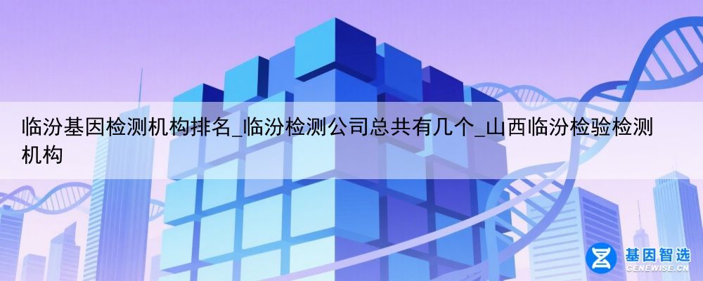 临汾基因检测机构排名_临汾检测公司总共有几个_山西临汾检验检测机构
