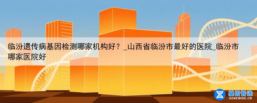临汾遗传病基因检测哪家机构好？_山西省临汾市最好的医院_临汾市哪家医院好