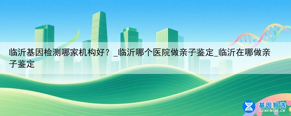 临沂基因检测哪家机构好？_临沂哪个医院做亲子鉴定_临沂在哪做亲子鉴定