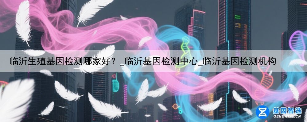 临沂生殖基因检测哪家好？_临沂基因检测中心_临沂基因检测机构