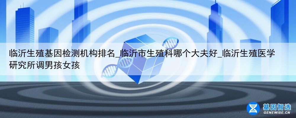 临沂生殖基因检测机构排名_临沂市生殖科哪个大夫好_临沂生殖医学研究所调男孩女孩