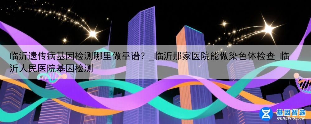 临沂遗传病基因检测哪里做靠谱？_临沂那家医院能做染色体检查_临沂人民医院基因检测