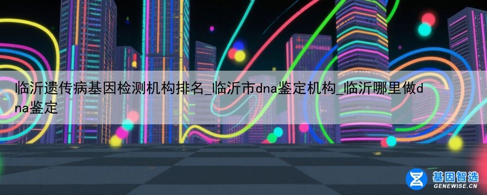临沂遗传病基因检测机构排名_临沂市dna鉴定机构_临沂哪里做dna鉴定