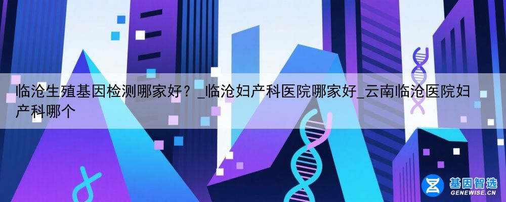 临沧生殖基因检测哪家好？_临沧妇产科医院哪家好_云南临沧医院妇产科哪个
