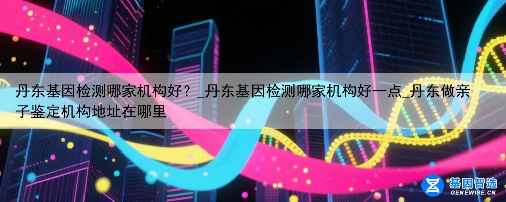 丹东基因检测哪家机构好？_丹东基因检测哪家机构好一点_丹东做亲子鉴定机构地址在哪里