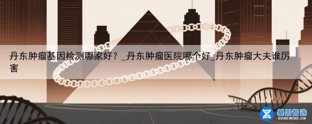 丹东肿瘤基因检测哪家好？_丹东肿瘤医院哪个好_丹东肿瘤大夫谁厉害