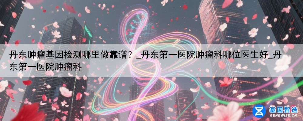 丹东肿瘤基因检测哪里做靠谱？_丹东第一医院肿瘤科哪位医生好_丹东第一医院肿瘤科