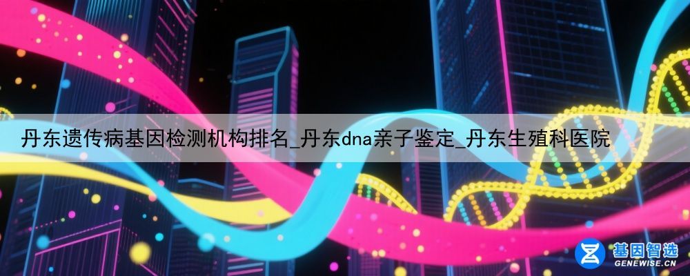丹东遗传病基因检测机构排名_丹东dna亲子鉴定_丹东生殖科医院