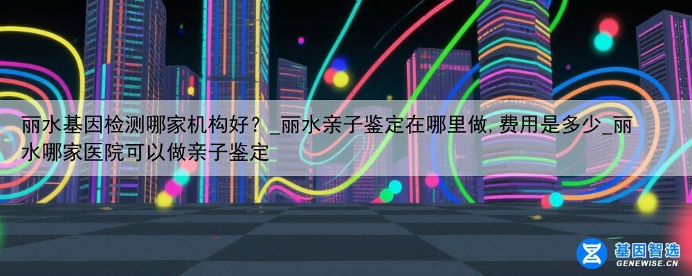 丽水基因检测哪家机构好？_丽水亲子鉴定在哪里做,费用是多少_丽水哪家医院可以做亲子鉴定