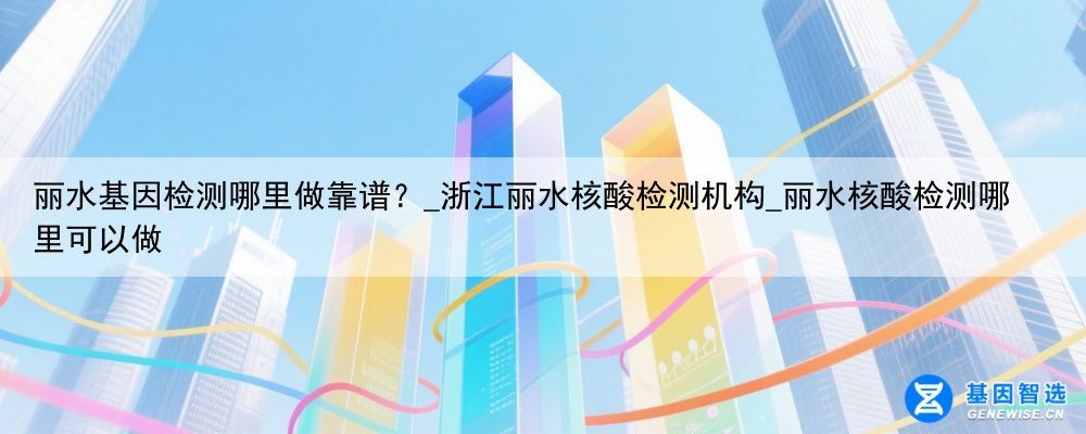 丽水基因检测哪里做靠谱？_浙江丽水核酸检测机构_丽水核酸检测哪里可以做