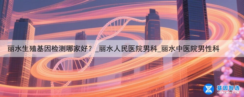 丽水生殖基因检测哪家好？_丽水人民医院男科_丽水中医院男性科