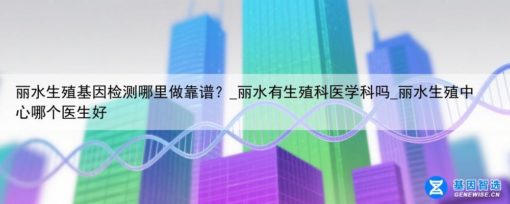 丽水生殖基因检测哪里做靠谱？_丽水有生殖科医学科吗_丽水生殖中心哪个医生好