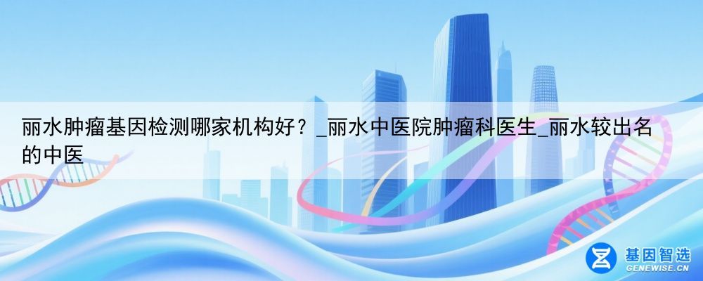 丽水肿瘤基因检测哪家机构好？_丽水中医院肿瘤科医生_丽水较出名的中医