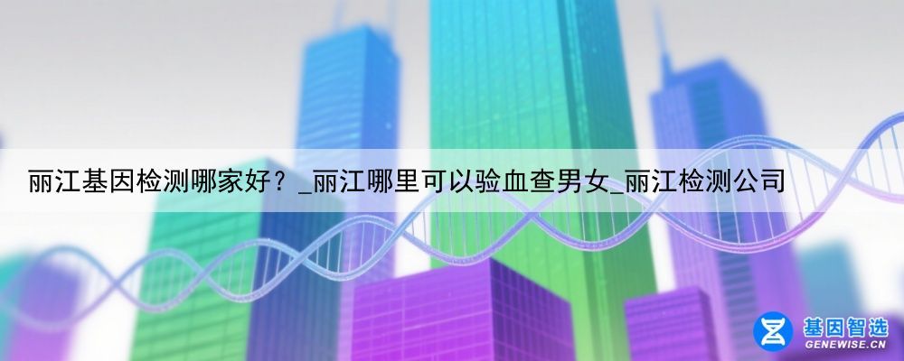 丽江基因检测哪家好？_丽江哪里可以验血查男女_丽江检测公司