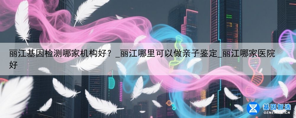 丽江基因检测哪家机构好？_丽江哪里可以做亲子鉴定_丽江哪家医院好