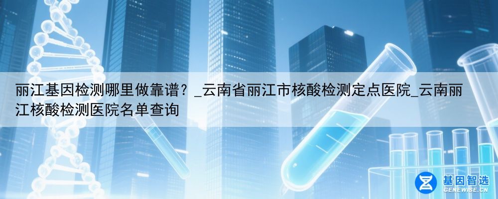 丽江基因检测哪里做靠谱？_云南省丽江市核酸检测定点医院_云南丽江核酸检测医院名单查询