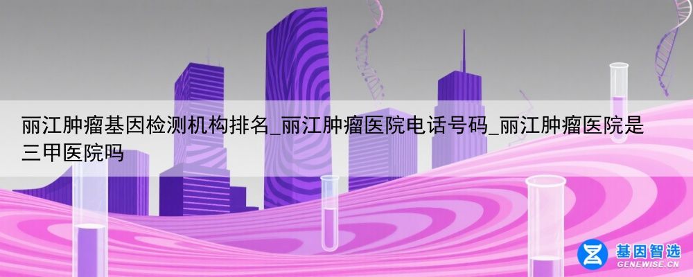丽江肿瘤基因检测机构排名_丽江肿瘤医院电话号码_丽江肿瘤医院是三甲医院吗