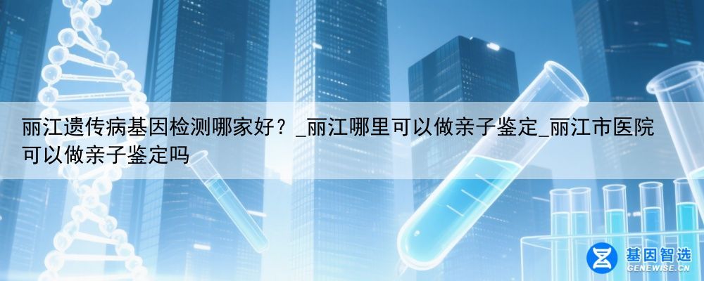 丽江遗传病基因检测哪家好？_丽江哪里可以做亲子鉴定_丽江市医院可以做亲子鉴定吗