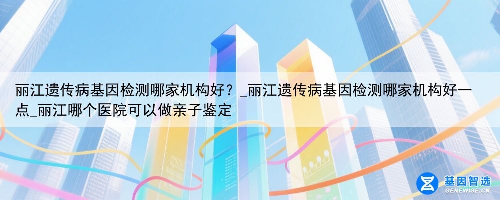 丽江遗传病基因检测哪家机构好？_丽江遗传病基因检测哪家机构好一点_丽江哪个医院可以做亲子鉴定