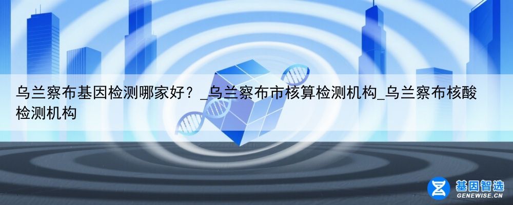 乌兰察布基因检测哪家好？_乌兰察布市核算检测机构_乌兰察布核酸检测机构