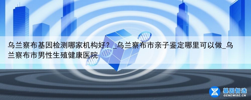 乌兰察布基因检测哪家机构好？_乌兰察布市亲子鉴定哪里可以做_乌兰察布市男性生殖健康医院