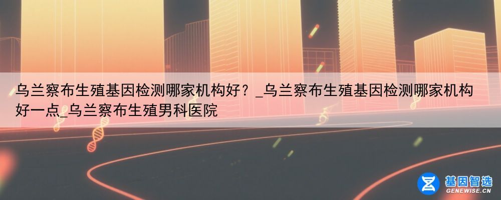 乌兰察布生殖基因检测哪家机构好？_乌兰察布生殖基因检测哪家机构好一点_乌兰察布生殖男科医院