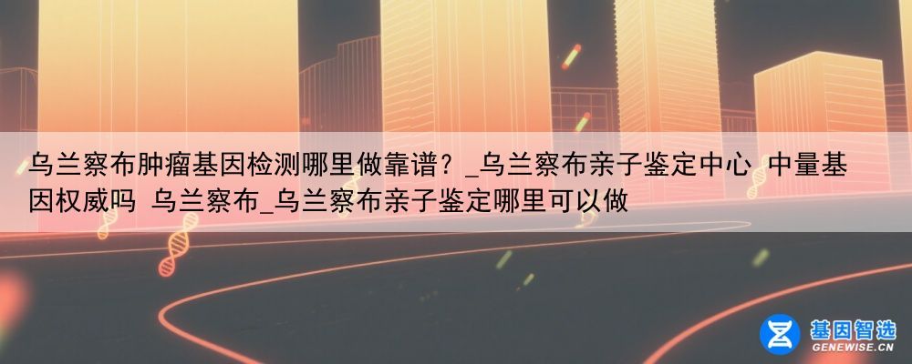 乌兰察布肿瘤基因检测哪里做靠谱？_乌兰察布亲子鉴定中心 中量基因权威吗 乌兰察布_乌兰察布亲子鉴定哪里可以做