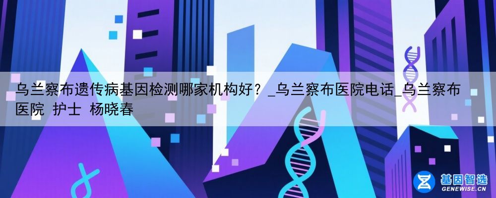 乌兰察布遗传病基因检测哪家机构好？_乌兰察布医院电话_乌兰察布医院 护士 杨晓春