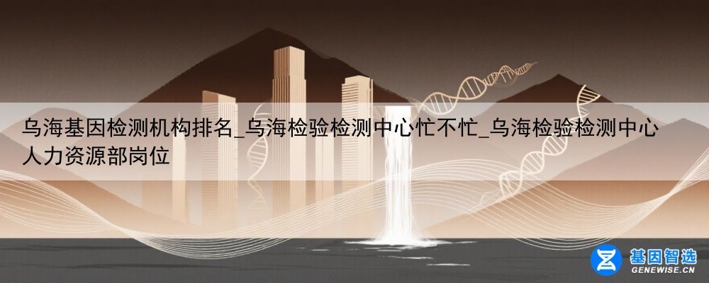 乌海基因检测机构排名_乌海检验检测中心忙不忙_乌海检验检测中心人力资源部岗位