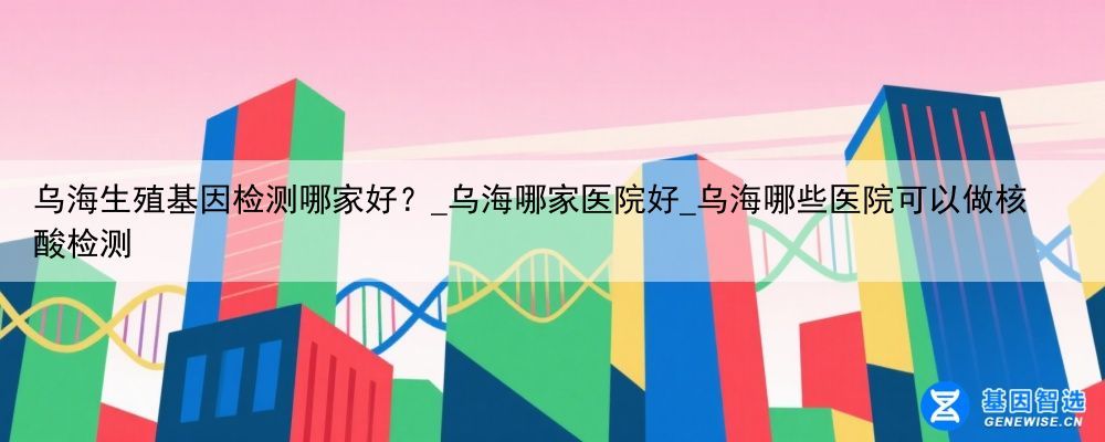 乌海生殖基因检测哪家好？_乌海哪家医院好_乌海哪些医院可以做核酸检测