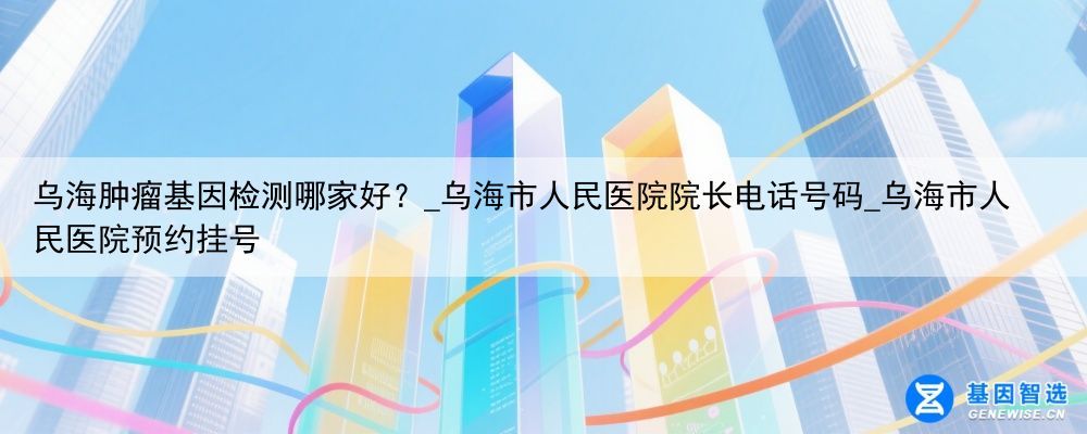 乌海肿瘤基因检测哪家好？_乌海市人民医院院长电话号码_乌海市人民医院预约挂号