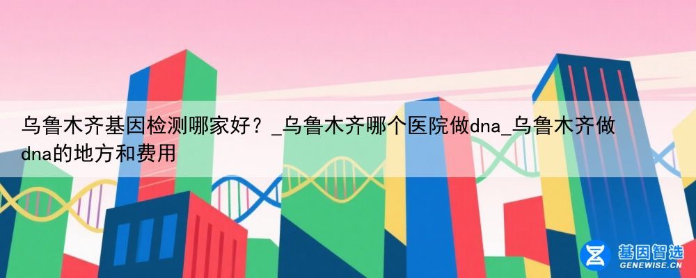 乌鲁木齐基因检测哪家好？_乌鲁木齐哪个医院做dna_乌鲁木齐做dna的地方和费用