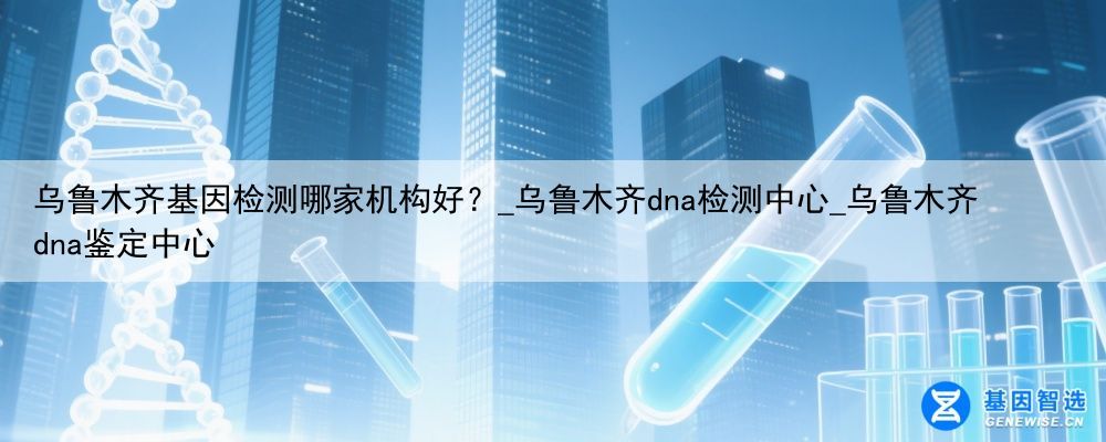 乌鲁木齐基因检测哪家机构好？_乌鲁木齐dna检测中心_乌鲁木齐dna鉴定中心