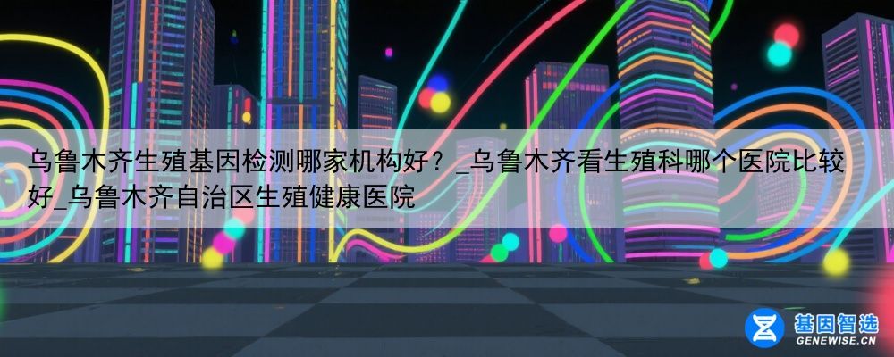 乌鲁木齐生殖基因检测哪家机构好？_乌鲁木齐看生殖科哪个医院比较好_乌鲁木齐自治区生殖健康医院