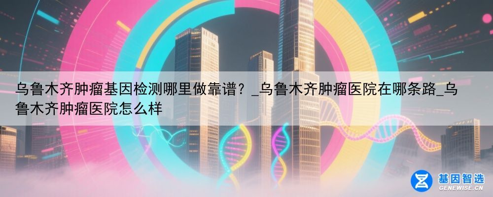 乌鲁木齐肿瘤基因检测哪里做靠谱？_乌鲁木齐肿瘤医院在哪条路_乌鲁木齐肿瘤医院怎么样