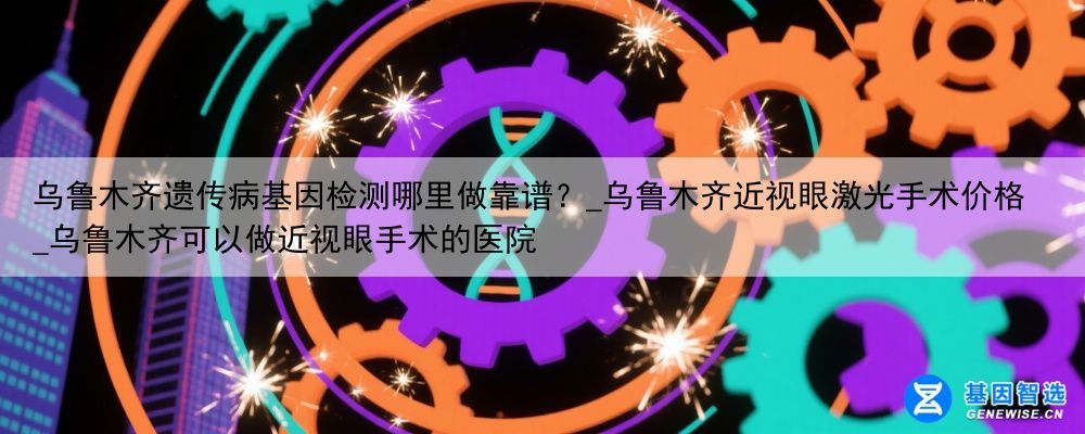 乌鲁木齐遗传病基因检测哪里做靠谱？_乌鲁木齐近视眼激光手术价格_乌鲁木齐可以做近视眼手术的医院