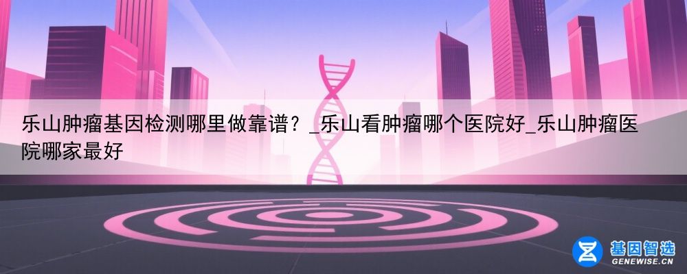 乐山肿瘤基因检测哪里做靠谱？_乐山看肿瘤哪个医院好_乐山肿瘤医院哪家最好