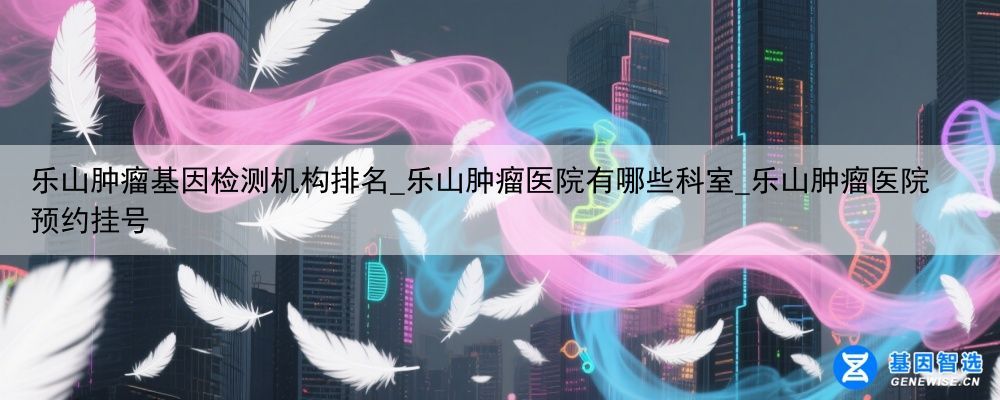 乐山肿瘤基因检测机构排名_乐山肿瘤医院有哪些科室_乐山肿瘤医院预约挂号